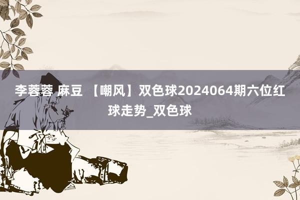 李蓉蓉 麻豆 【嘲风】双色球2024064期六位红球走势_双色球