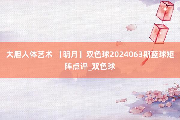 大胆人体艺术 【明月】双色球2024063期蓝球矩阵点评_双色球