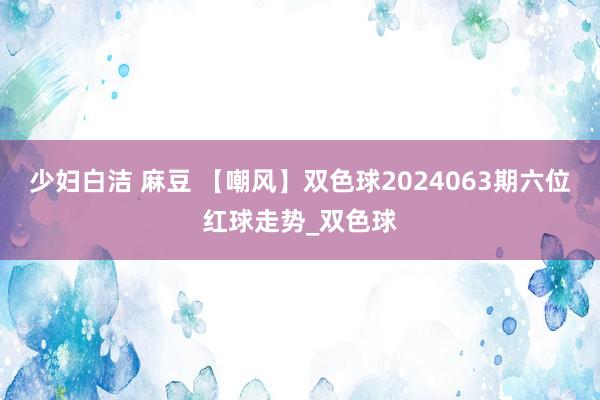 少妇白洁 麻豆 【嘲风】双色球2024063期六位红球走势_双色球