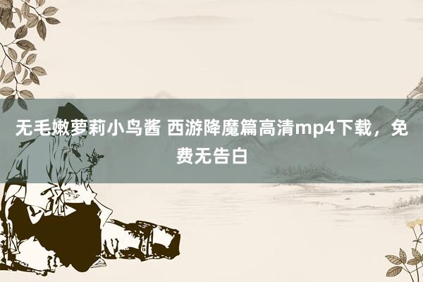 无毛嫩萝莉小鸟酱 西游降魔篇高清mp4下载，免费无告白