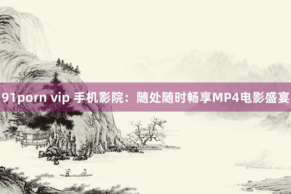 91porn vip 手机影院：随处随时畅享MP4电影盛宴