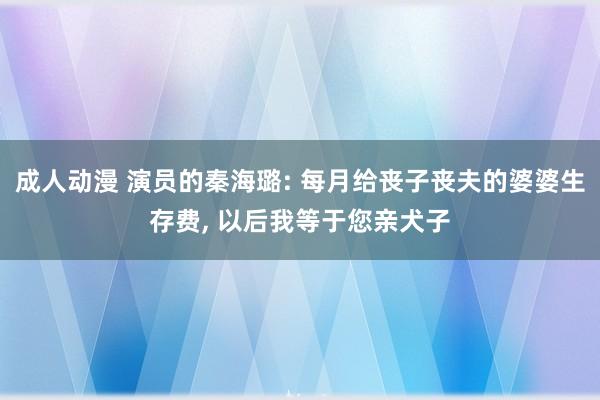 成人动漫 演员的秦海璐: 每月给丧子丧夫的婆婆生存费， 以后我等于您亲犬子