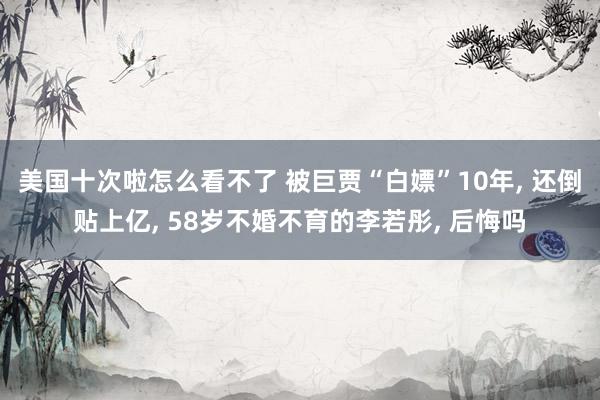 美国十次啦怎么看不了 被巨贾“白嫖”10年， 还倒贴上亿， 58岁不婚不育的李若彤， 后悔吗