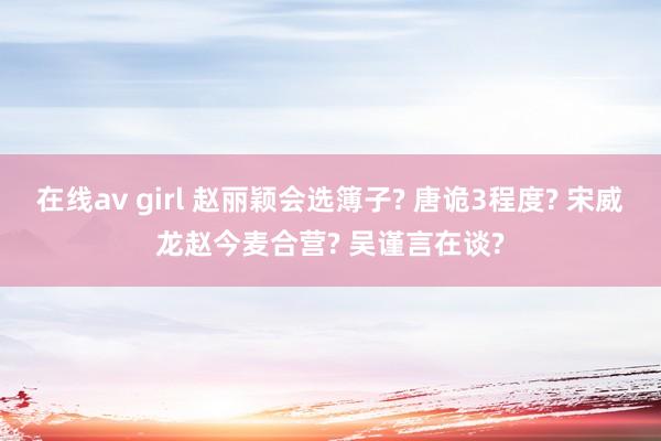 在线av girl 赵丽颖会选簿子? 唐诡3程度? 宋威龙赵今麦合营? 吴谨言在谈?