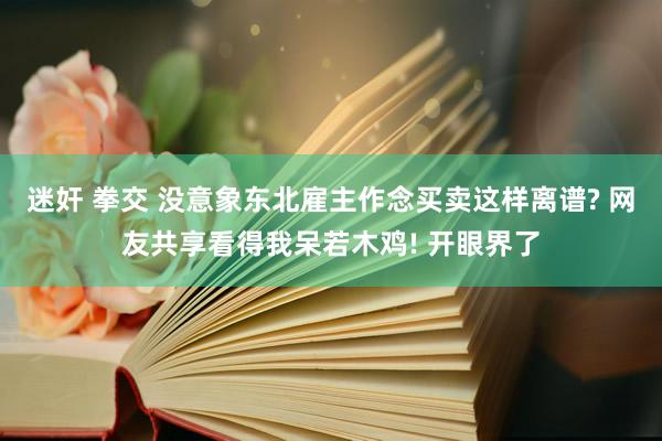 迷奸 拳交 没意象东北雇主作念买卖这样离谱? 网友共享看得我呆若木鸡! 开眼界了