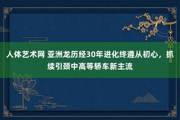 人体艺术网 亚洲龙历经30年进化终遵从初心，抓续引颈中高等轿车新主流