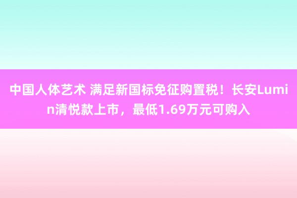 中国人体艺术 满足新国标免征购置税！长安Lumin清悦款上市，最低1.69万元可购入