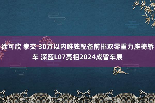 徐可欣 拳交 30万以内唯独配备前排双零重力座椅轿车 深蓝L07亮相2024成皆车展