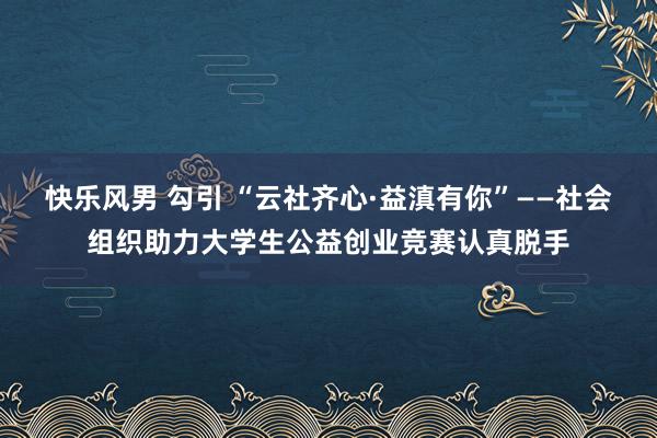 快乐风男 勾引 “云社齐心·益滇有你”——社会组织助力大学生公益创业竞赛认真脱手