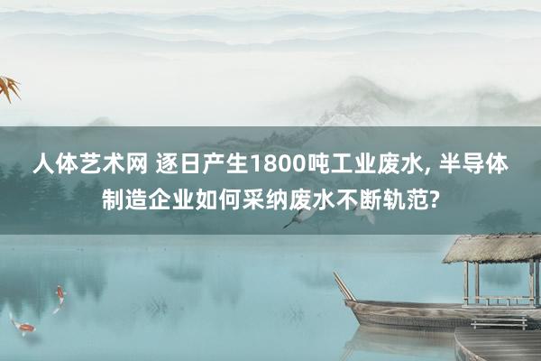 人体艺术网 逐日产生1800吨工业废水， 半导体制造企业如何采纳废水不断轨范?