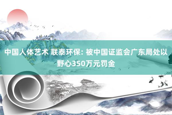 中国人体艺术 联泰环保: 被中国证监会广东局处以野心350万元罚金