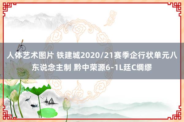 人体艺术图片 铁建城2020/21赛季企行状单元八东说念主制 黔中荣源6-1L廷C绸缪