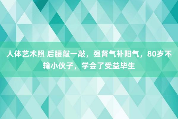 人体艺术照 后腰敲一敲，强肾气补阳气，80岁不输小伙子，学会了受益毕生