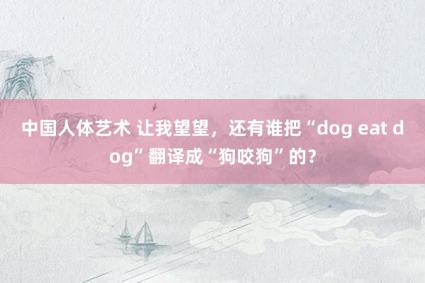 中国人体艺术 让我望望，还有谁把“dog eat dog”翻译成“狗咬狗”的？