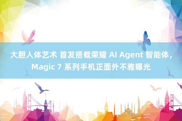 大胆人体艺术 首发搭载荣耀 AI Agent 智能体，Magic 7 系列手机正面外不雅曝光