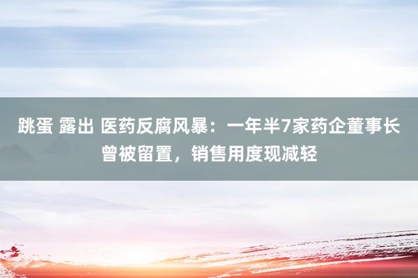 跳蛋 露出 医药反腐风暴：一年半7家药企董事长曾被留置，销售用度现减轻