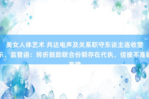 美女人体艺术 共达电声及关系职守东谈主连收警示、监管函：转折鼓励联合份额存在代执，信披不准确