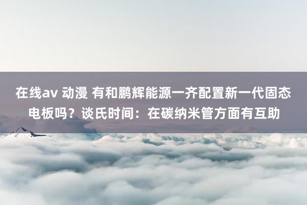 在线av 动漫 有和鹏辉能源一齐配置新一代固态电板吗？谈氏时间：在碳纳米管方面有互助