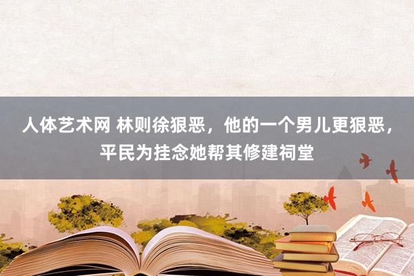 人体艺术网 林则徐狠恶，他的一个男儿更狠恶，平民为挂念她帮其修建祠堂