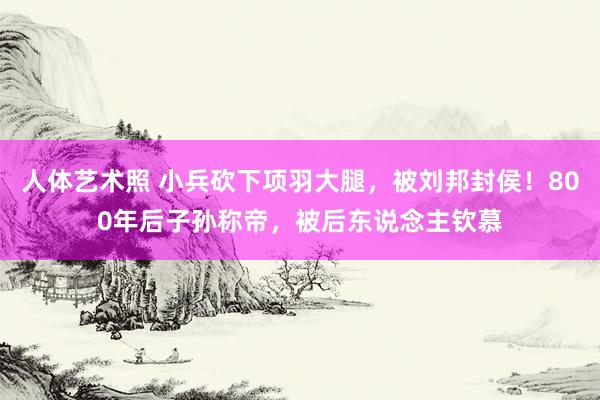 人体艺术照 小兵砍下项羽大腿，被刘邦封侯！800年后子孙称帝，被后东说念主钦慕