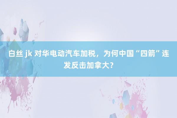 白丝 jk 对华电动汽车加税，为何中国“四箭”连发反击加拿大？