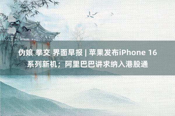 伪娘 拳交 界面早报 | 苹果发布iPhone 16系列新机；阿里巴巴讲求纳入港股通