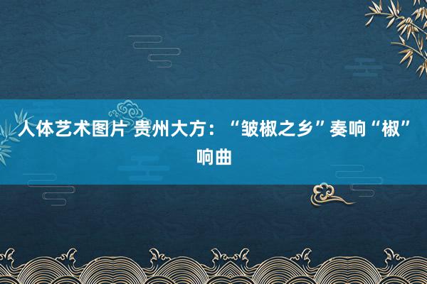 人体艺术图片 贵州大方：“皱椒之乡”奏响“椒”响曲