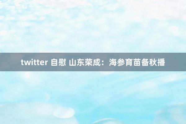 twitter 自慰 山东荣成：海参育苗备秋播