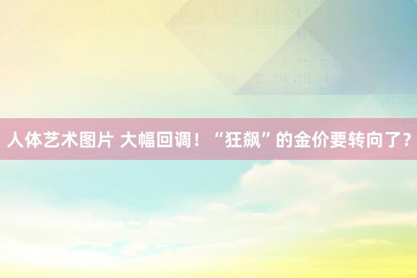 人体艺术图片 大幅回调！“狂飙”的金价要转向了？