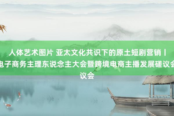 人体艺术图片 亚太文化共识下的原土短剧营销丨电子商务主理东说念主大会暨跨境电商主播发展磋议会