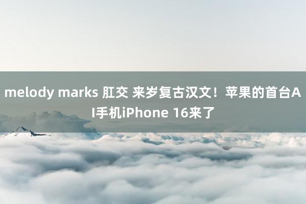 melody marks 肛交 来岁复古汉文！苹果的首台AI手机iPhone 16来了