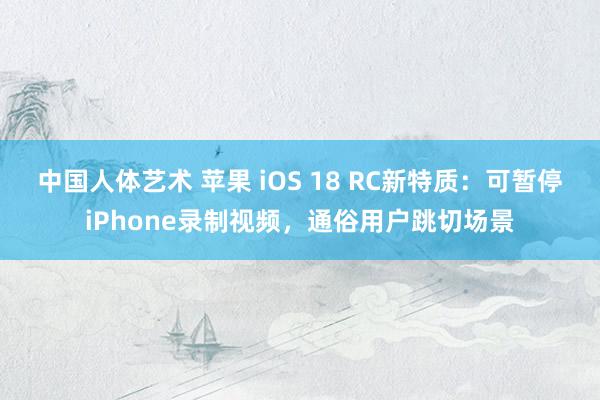 中国人体艺术 苹果 iOS 18 RC新特质：可暂停iPhone录制视频，通俗用户跳切场景