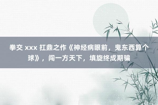 拳交 xxx 扛鼎之作《神经病眼前，鬼东西算个球》，闯一方天下，填旋终成期骗