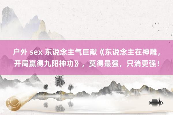 户外 sex 东说念主气巨献《东说念主在神雕，开局赢得九阳神功》，莫得最强，只消更强！