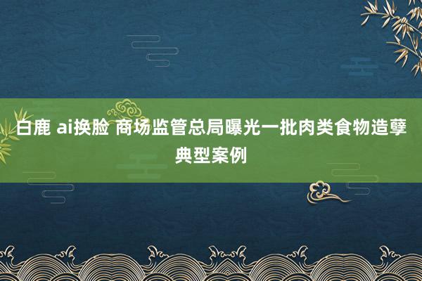 白鹿 ai换脸 商场监管总局曝光一批肉类食物造孽典型案例