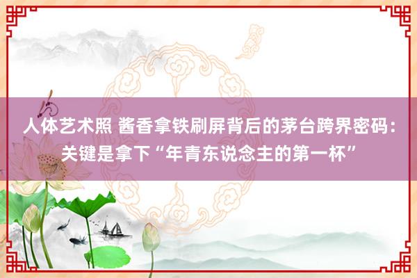 人体艺术照 酱香拿铁刷屏背后的茅台跨界密码：关键是拿下“年青东说念主的第一杯”