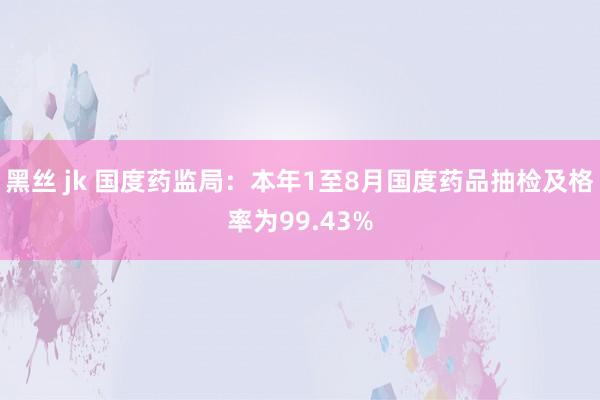 黑丝 jk 国度药监局：本年1至8月国度药品抽检及格率为99.43%