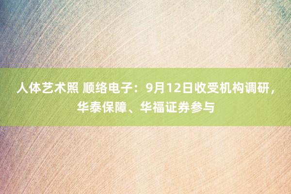 人体艺术照 顺络电子：9月12日收受机构调研，华泰保障、华福证券参与