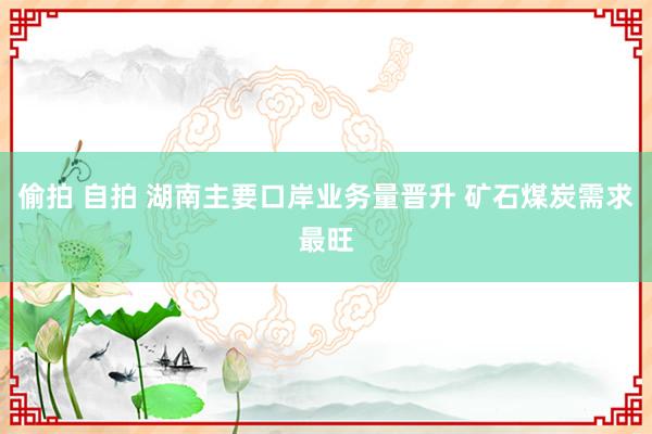 偷拍 自拍 湖南主要口岸业务量晋升 矿石煤炭需求最旺