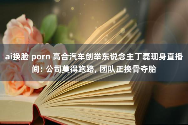 ai换脸 porn 高合汽车创举东说念主丁磊现身直播间: 公司莫得跑路， 团队正换骨夺胎