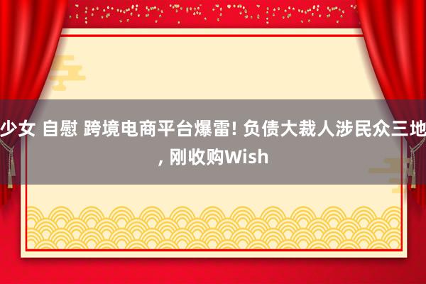 少女 自慰 跨境电商平台爆雷! 负债大裁人涉民众三地， 刚收购Wish