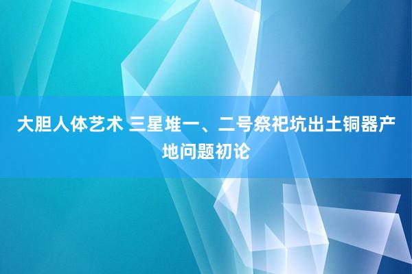 大胆人体艺术 三星堆一、二号祭祀坑出土铜器产地问题初论