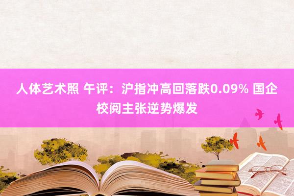 人体艺术照 午评：沪指冲高回落跌0.09% 国企校阅主张逆势爆发