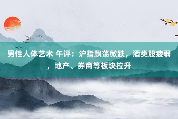 男性人体艺术 午评：沪指飘荡微跌，酒类股疲弱，地产、券商等板块拉升