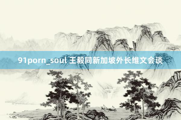 91porn_soul 王毅同新加坡外长维文会谈