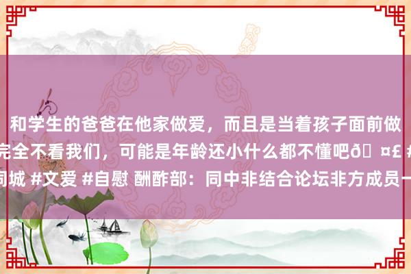 和学生的爸爸在他家做爱，而且是当着孩子面前做爱，太刺激了，孩子完全不看我们，可能是年龄还小什么都不懂吧🤣 #同城 #文爱 #自慰 酬酢部：同中非结合论坛非方成员一说念落实好北京峰会效用