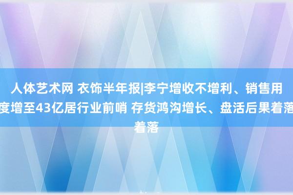 人体艺术网 衣饰半年报|李宁增收不增利、销售用度增至43亿居行业前哨 存货鸿沟增长、盘活后果着落