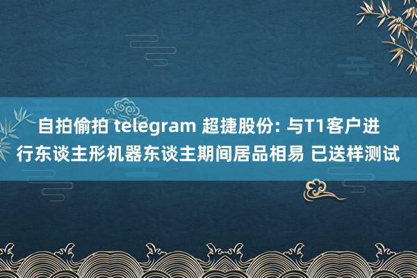 自拍偷拍 telegram 超捷股份: 与T1客户进行东谈主形机器东谈主期间居品相易 已送样测试