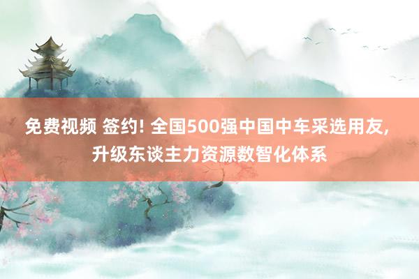 免费视频 签约! 全国500强中国中车采选用友， 升级东谈主力资源数智化体系