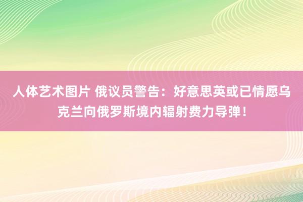 人体艺术图片 俄议员警告：好意思英或已情愿乌克兰向俄罗斯境内辐射费力导弹！